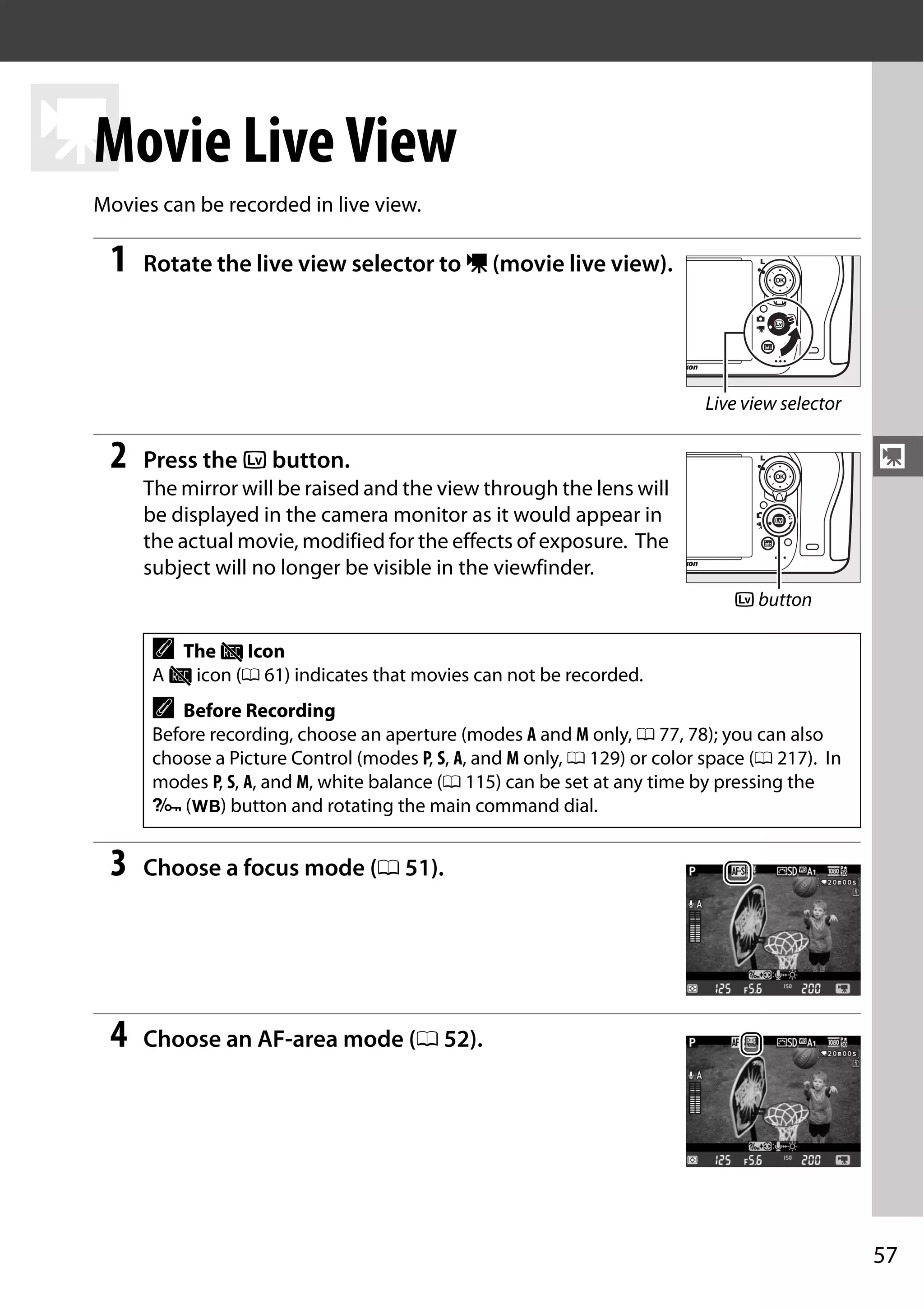 57
y
y
Movie Live View
Movies can be recorded in live view.
1 Rotate the live view selector to 1 (movie live view).
2 Press the a button.
The mirror will be raised and the view through the lens will
be displayed in the camera monitor as it would appear in
the actual movie, modified for the effects of exposure. The
subject will no longer be visible in the viewfinder.
3 Choose a focus mode (0 51).
4 Choose an AF-area mode (0 52).
A The 0 Icon
A 0 icon (0 61) indicates that movies can not be recorded.
A Before Recording
Before recording, choose an aperture (modes A and M only, 0 77, 78); you can also
choose a Picture Control (modes P, S, A, and M only, 0 129) or color space (0 217). In
modes P, S, A, and M, white balance (0 115) can be set at any time by pressing the
L (U) button and rotating the main command dial.
Live view selector
a button
 