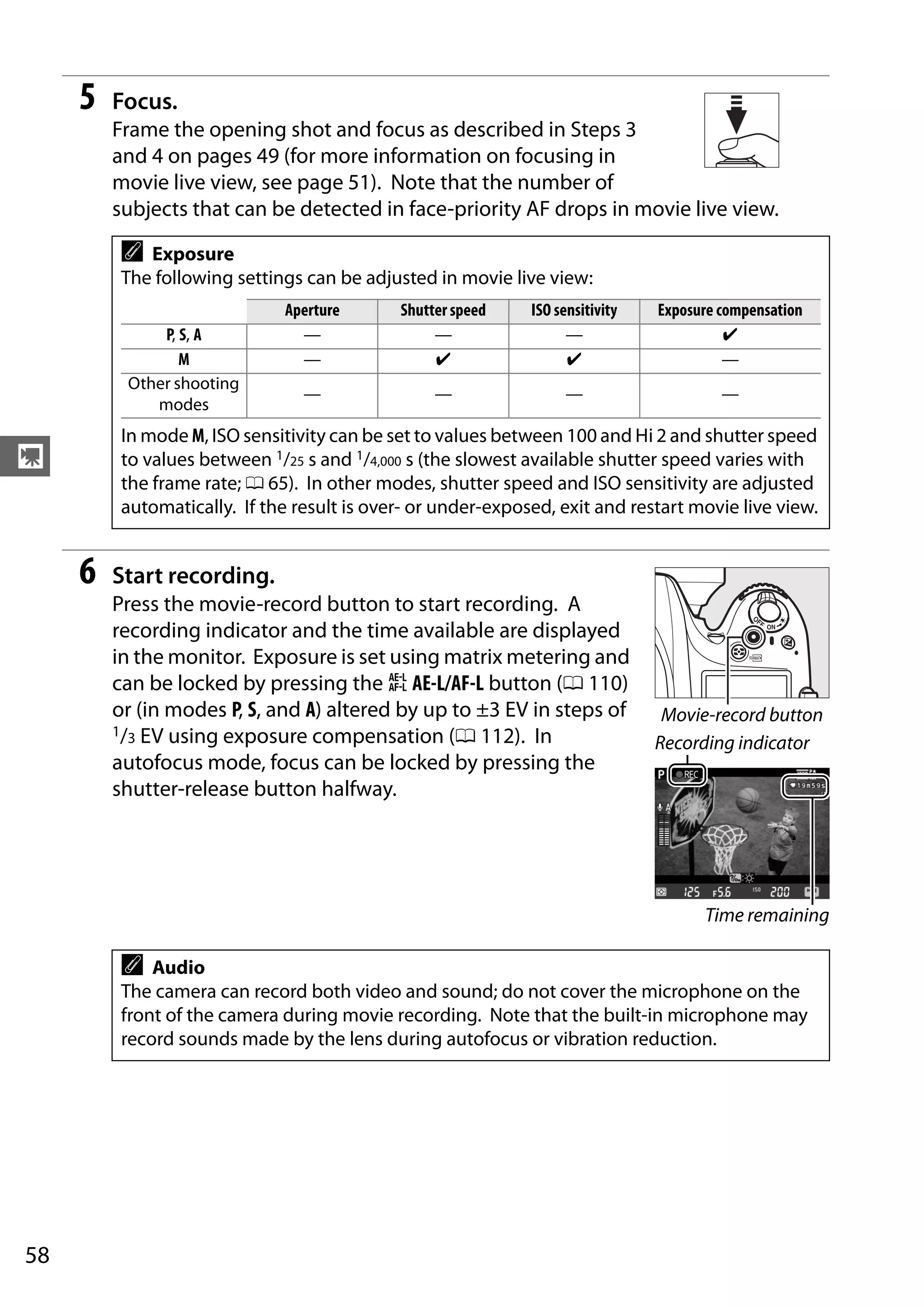 58
y
5 Focus.
Frame the opening shot and focus as described in Steps 3
and 4 on pages 49 (for more information on focusing in
movie live view, see page 51). Note that the number of
subjects that can be detected in face-priority AF drops in movie live view.
6 Start recording.
Press the movie-record button to start recording. A
recording indicator and the time available are displayed
in the monitor. Exposure is set using matrix metering and
can be locked by pressing the A AE-L/AF-L button (0 110)
or (in modes P, S, and A) altered by up to ±3 EV in steps of
1/3 EV using exposure compensation (0 112). In
autofocus mode, focus can be locked by pressing the
shutter-release button halfway.
A Exposure
The following settings can be adjusted in movie live view:
Aperture Shutter speed ISO sensitivity Exposure compensation
P, S, A — — — ✔
M — ✔ ✔ —
Other shooting
modes
— — — —
In mode M, ISO sensitivity can be set to values between 100 and Hi 2 and shutter speed
to values between 1/25 s and 1/4,000 s (the slowest available shutter speed varies with
the frame rate; 0 65). In other modes, shutter speed and ISO sensitivity are adjusted
automatically. If the result is over- or under-exposed, exit and restart movie live view.
A Audio
The camera can record both video and sound; do not cover the microphone on the
front of the camera during movie recording. Note that the built-in microphone may
record sounds made by the lens during autofocus or vibration reduction.
Movie-record button
Recording indicator
Time remaining
 