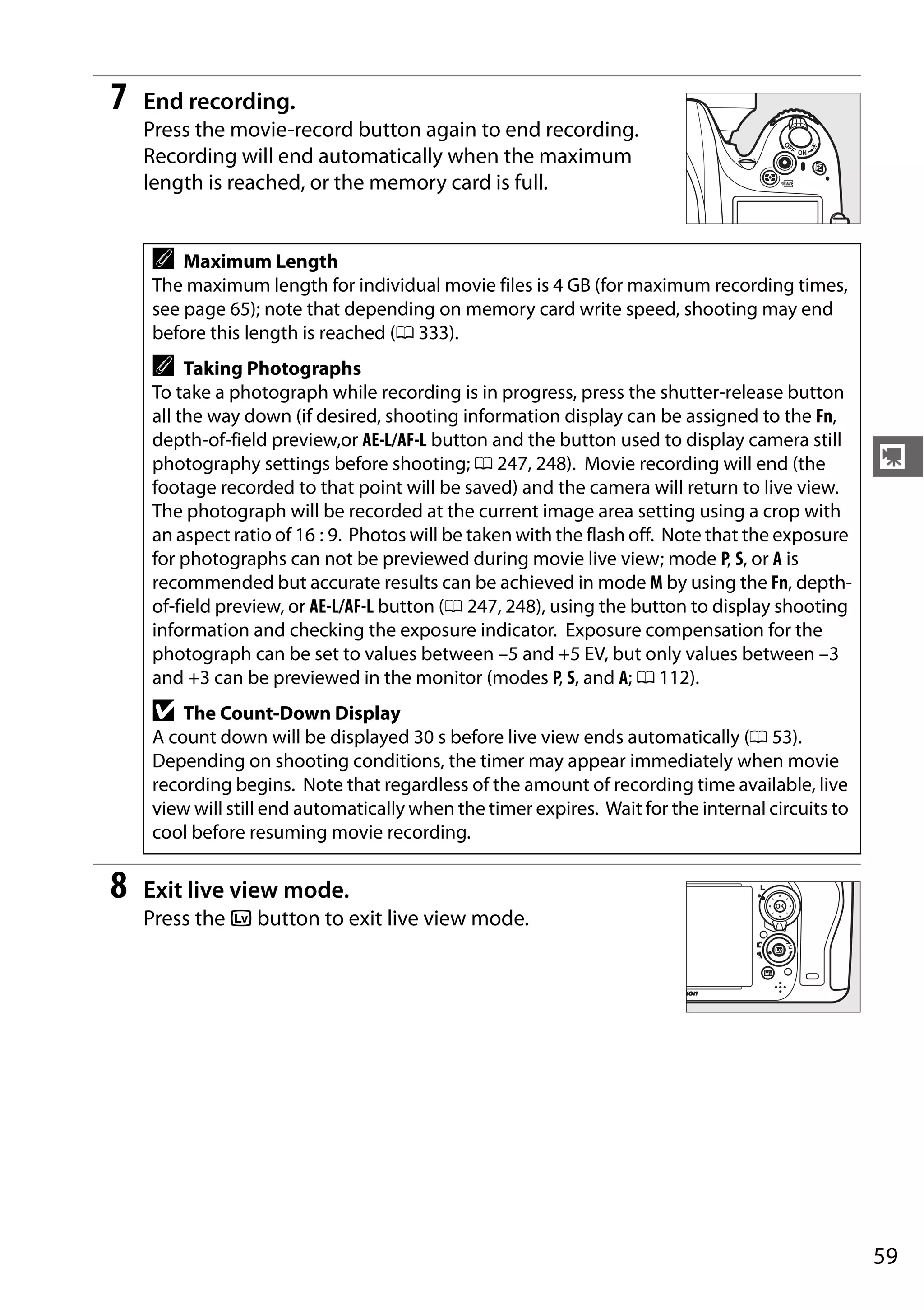 59
y
7 End recording.
Press the movie-record button again to end recording.
Recording will end automatically when the maximum
length is reached, or the memory card is full.
8 Exit live view mode.
Press the a button to exit live view mode.
A Maximum Length
The maximum length for individual movie files is 4 GB (for maximum recording times,
see page 65); note that depending on memory card write speed, shooting may end
before this length is reached (0 333).
A Taking Photographs
To take a photograph while recording is in progress, press the shutter-release button
all the way down (if desired, shooting information display can be assigned to the Fn,
depth-of-field preview,or AE-L/AF-L button and the button used to display camera still
photography settings before shooting; 0 247, 248). Movie recording will end (the
footage recorded to that point will be saved) and the camera will return to live view.
The photograph will be recorded at the current image area setting using a crop with
an aspect ratio of 16 : 9. Photos will be taken with the flash off. Note that the exposure
for photographs can not be previewed during movie live view; mode P, S, or A is
recommended but accurate results can be achieved in mode M by using the Fn, depth-
of-field preview, or AE-L/AF-L button (0 247, 248), using the button to display shooting
information and checking the exposure indicator. Exposure compensation for the
photograph can be set to values between –5 and +5 EV, but only values between –3
and +3 can be previewed in the monitor (modes P, S, and A; 0 112).
D The Count-Down Display
A count down will be displayed 30 s before live view ends automatically (0 53).
Depending on shooting conditions, the timer may appear immediately when movie
recording begins. Note that regardless of the amount of recording time available, live
view will still end automatically when the timer expires. Wait for the internal circuits to
cool before resuming movie recording.
 