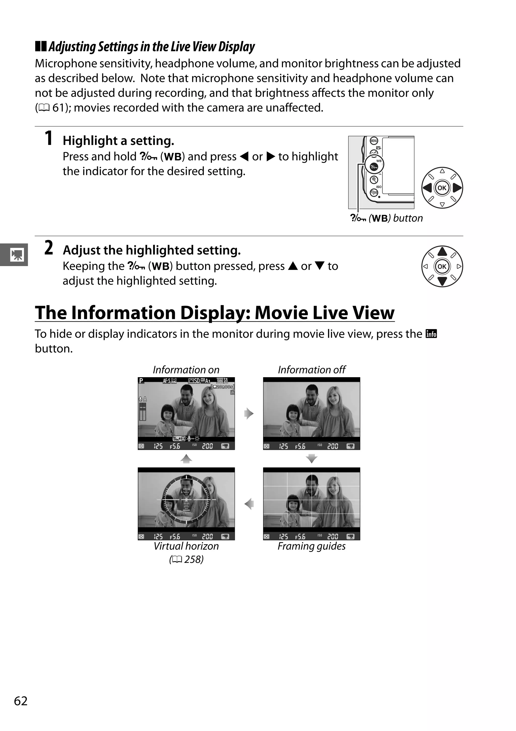 62
y
❚❚AdjustingSettingsintheLiveViewDisplay
Microphone sensitivity, headphone volume, and monitor brightness can be adjusted
as described below. Note that microphone sensitivity and headphone volume can
not be adjusted during recording, and that brightness affects the monitor only
(0 61); movies recorded with the camera are unaffected.
1 Highlight a setting.
Press and hold L (U) and press 4 or 2 to highlight
the indicator for the desired setting.
2 Adjust the highlighted setting.
Keeping the L (U) button pressed, press 1 or 3 to
adjust the highlighted setting.
The Information Display: Movie Live View
To hide or display indicators in the monitor during movie live view, press the R
button.
Information on Information off
Virtual horizon
(0 258)
Framing guides
L (U) button
 