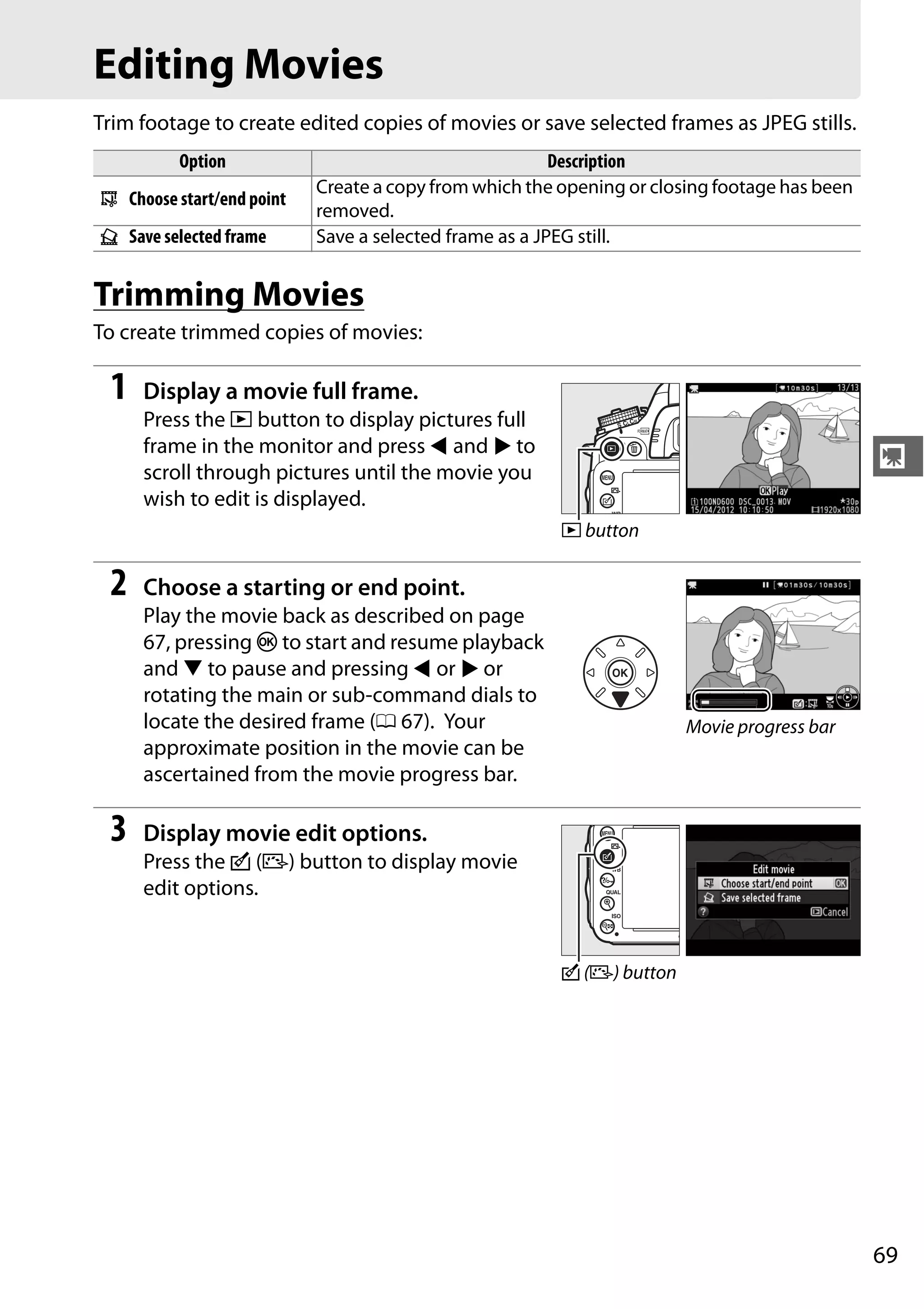 69
y
Editing Movies
Trim footage to create edited copies of movies or save selected frames as JPEG stills.
Trimming Movies
To create trimmed copies of movies:
1 Display a movie full frame.
Press the K button to display pictures full
frame in the monitor and press 4 and 2 to
scroll through pictures until the movie you
wish to edit is displayed.
2 Choose a starting or end point.
Play the movie back as described on page
67, pressing J to start and resume playback
and 3 to pause and pressing 4 or 2 or
rotating the main or sub-command dials to
locate the desired frame (0 67). Your
approximate position in the movie can be
ascertained from the movie progress bar.
3 Display movie edit options.
Press the c (b) button to display movie
edit options.
Option Description
9 Choose start/end point
Create a copy from which the opening or closing footage has been
removed.
4 Save selected frame Save a selected frame as a JPEG still.
K button
Movie progress bar
c (b) button
 