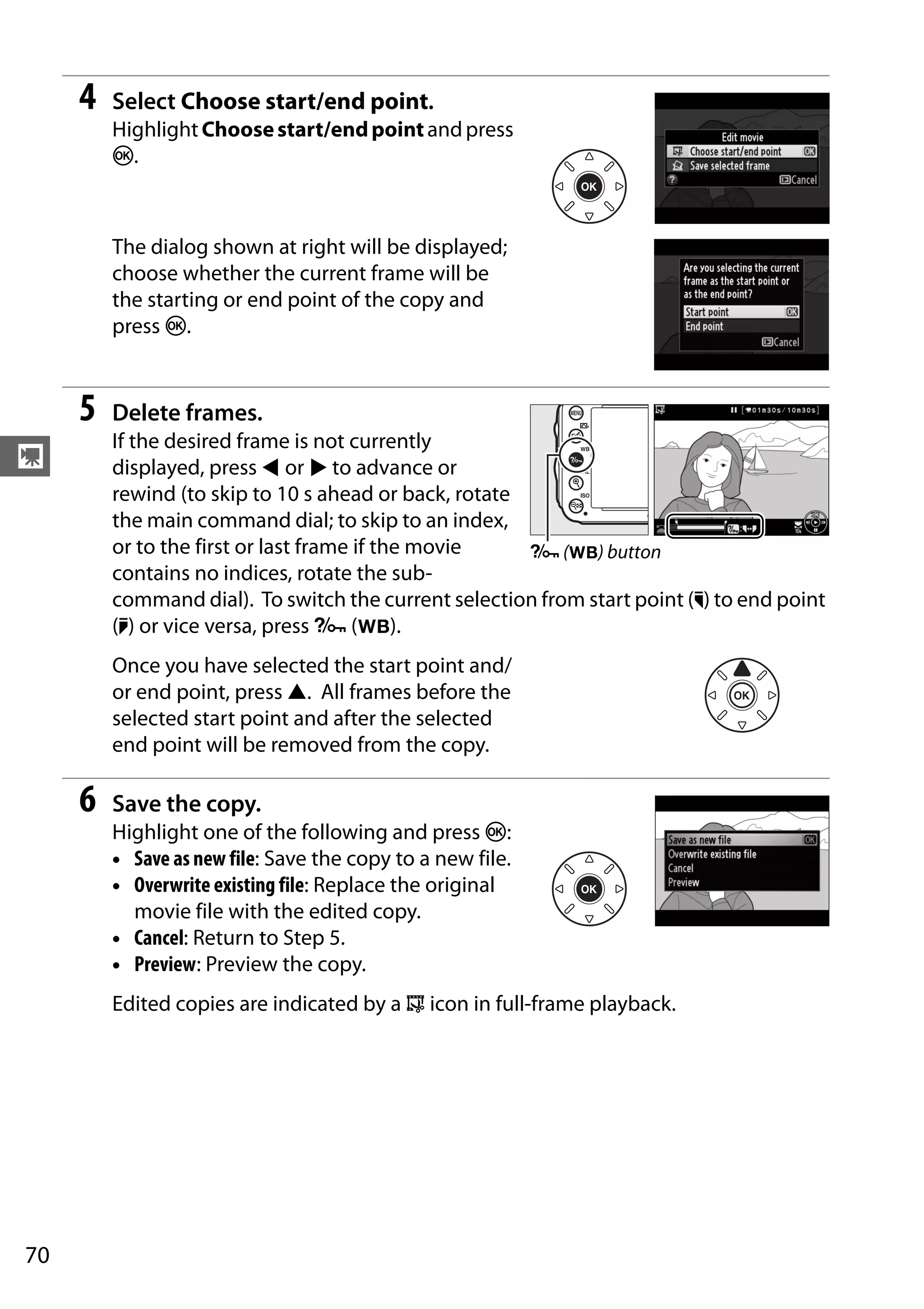 70
y
4 Select Choose start/end point.
Highlight Choosestart/endpointandpress
J.
The dialog shown at right will be displayed;
choose whether the current frame will be
the starting or end point of the copy and
press J.
5 Delete frames.
If the desired frame is not currently
displayed, press 4 or 2 to advance or
rewind (to skip to 10 s ahead or back, rotate
the main command dial; to skip to an index,
or to the first or last frame if the movie
contains no indices, rotate the sub-
command dial). To switch the current selection from start point (w) to end point
(x) or vice versa, press L (U).
Once you have selected the start point and/
or end point, press 1. All frames before the
selected start point and after the selected
end point will be removed from the copy.
6 Save the copy.
Highlight one of the following and press J:
• Save as new file: Save the copy to a new file.
• Overwrite existing file: Replace the original
movie file with the edited copy.
• Cancel: Return to Step 5.
• Preview: Preview the copy.
Edited copies are indicated by a 9 icon in full-frame playback.
L (U) button
 