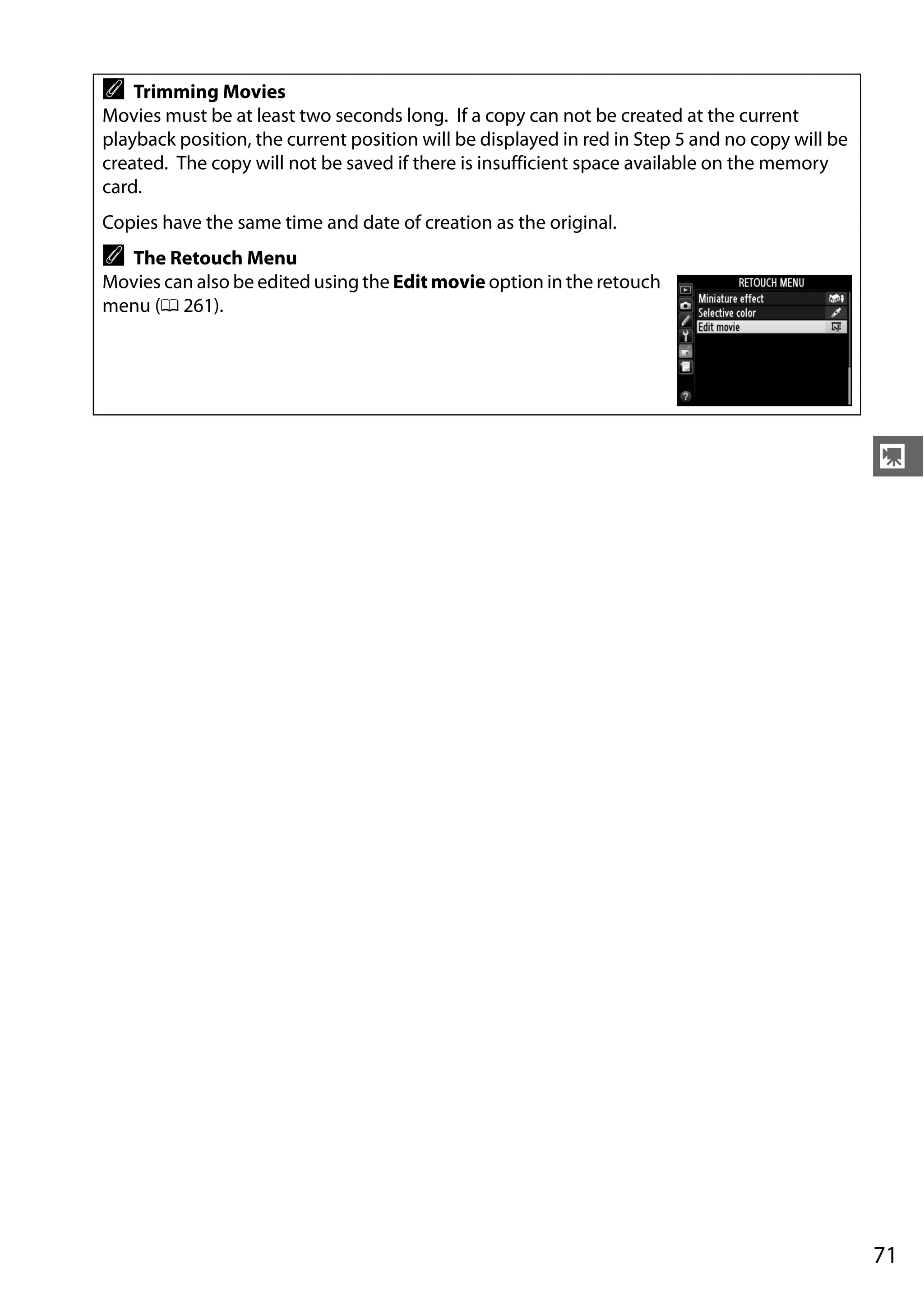 71
y
A Trimming Movies
Movies must be at least two seconds long. If a copy can not be created at the current
playback position, the current position will be displayed in red in Step 5 and no copy will be
created. The copy will not be saved if there is insufficient space available on the memory
card.
Copies have the same time and date of creation as the original.
A The Retouch Menu
Movies can also be edited using the Edit movie option in the retouch
menu (0 261).
 