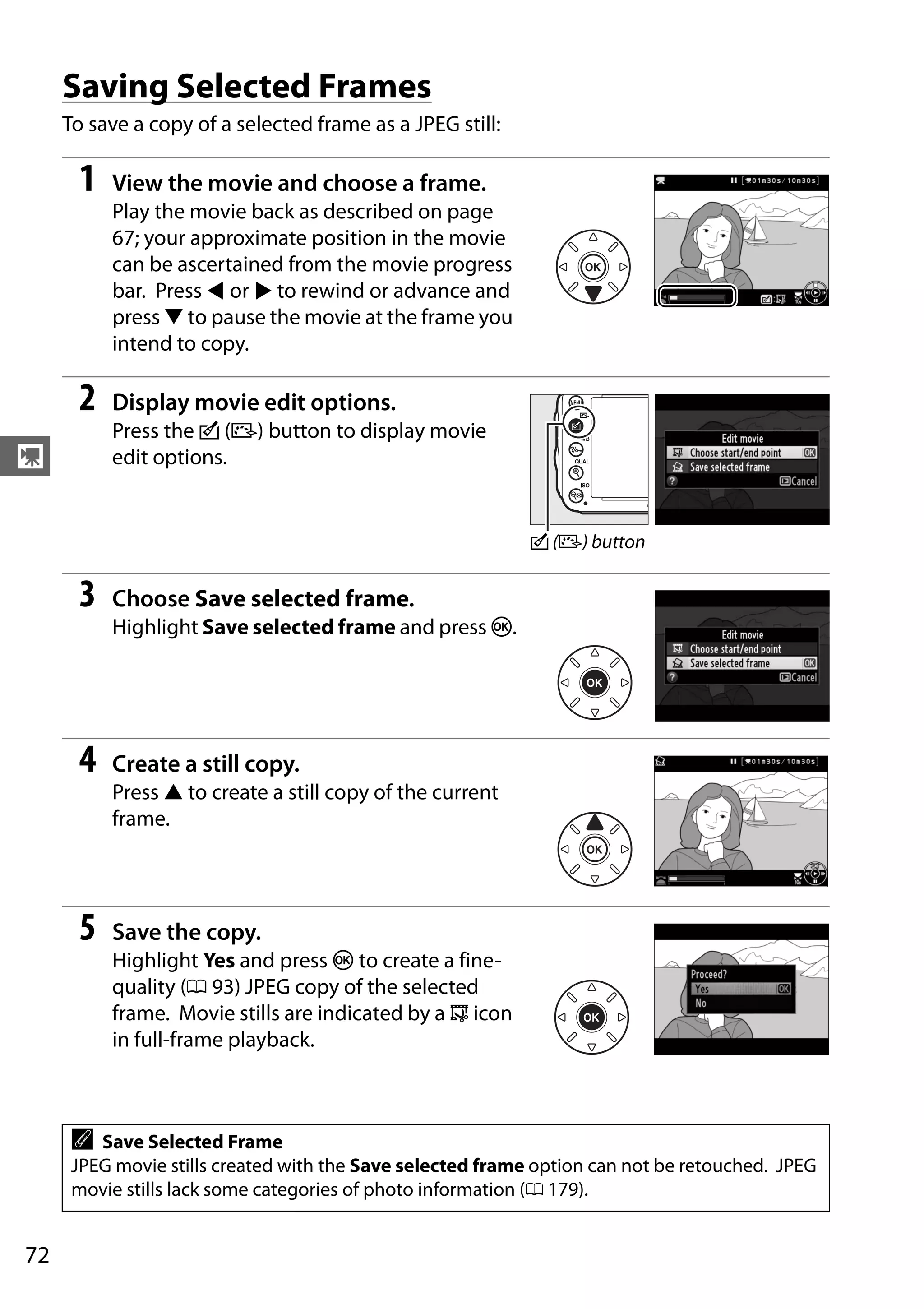 72
y
Saving Selected Frames
To save a copy of a selected frame as a JPEG still:
1 View the movie and choose a frame.
Play the movie back as described on page
67; your approximate position in the movie
can be ascertained from the movie progress
bar. Press 4 or 2 to rewind or advance and
press 3 to pause the movie at the frame you
intend to copy.
2 Display movie edit options.
Press the c (b) button to display movie
edit options.
3 Choose Save selected frame.
Highlight Save selected frame and press J.
4 Create a still copy.
Press 1 to create a still copy of the current
frame.
5 Save the copy.
Highlight Yes and press J to create a fine-
quality (0 93) JPEG copy of the selected
frame. Movie stills are indicated by a 9 icon
in full-frame playback.
A Save Selected Frame
JPEG movie stills created with the Save selected frame option can not be retouched. JPEG
movie stills lack some categories of photo information (0 179).
c (b) button
 
