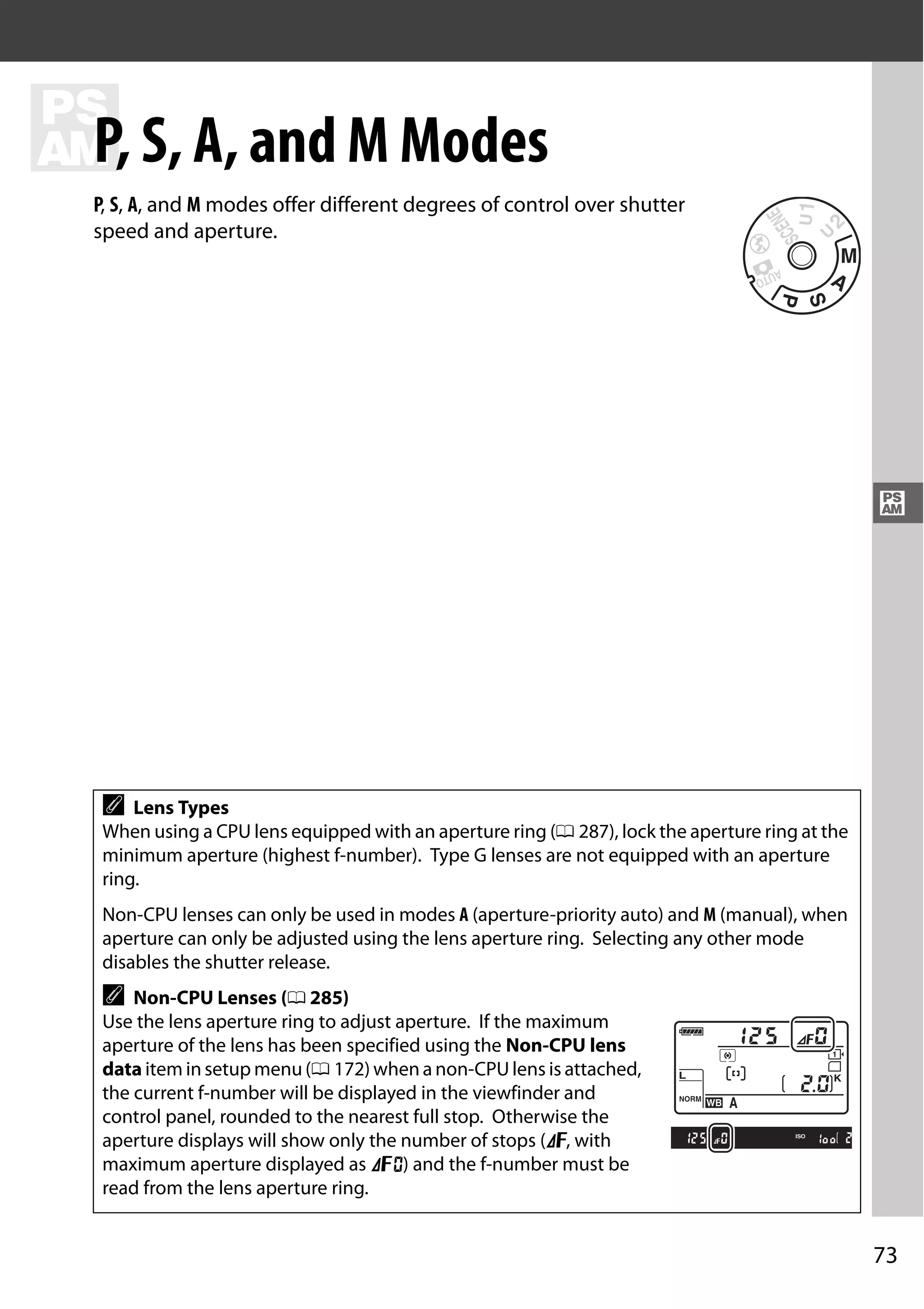 73
#
#
P, S, A, and M Modes
P, S, A, and M modes offer different degrees of control over shutter
speed and aperture.
A Lens Types
When using a CPU lens equipped with an aperture ring (0 287), lock the aperture ring at the
minimum aperture (highest f-number). Type G lenses are not equipped with an aperture
ring.
Non-CPU lenses can only be used in modes A (aperture-priority auto) and M (manual), when
aperture can only be adjusted using the lens aperture ring. Selecting any other mode
disables the shutter release.
A Non-CPU Lenses (0 285)
Use the lens aperture ring to adjust aperture. If the maximum
aperture of the lens has been specified using the Non-CPU lens
data item in setup menu (0 172) when a non-CPU lens is attached,
the current f-number will be displayed in the viewfinder and
control panel, rounded to the nearest full stop. Otherwise the
aperture displays will show only the number of stops (F, with
maximum aperture displayed as FA) and the f-number must be
read from the lens aperture ring.
 