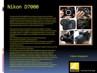 Nikon D7000
El sistema de AF de la NIKON D7000 dispone de 39 puntos de enfoque,
incluidos 9 sensores de tipo cruz en el centro, y ofrece el enfoque más nítido,
independientemente del lugar del encuadre en el que se encuentre el sujeto.
Además, el nuevo sensor de medición RGB de Nikon de 2.016 píxeles mejora
la efectividad del Sistema de reconocimiento de escenas, que junto a la
capacidad de disparo Continuo a alta velocidad de 6 fps
Impresionantes videos de alta definición total de 1080p con enfoque
automático de tiempo completo y conector de micrófono externo en estéreo
para grabar videos con calidad cinematográfica de hasta 20 minutos, todo
mejorado gracias a la calidad y la versatilidad de los lentes intercambiables
NIKKOR.
Sensor CMOS de alta resolución de 16.2 MP en formato DX.
Para impresiones grandes y recortes precisos.
El rango dinámico de sensibilidad ISO desde 100 hasta 6400, expandible a
25.600 (Hi2), le permite disparar casi en la total oscuridad o reducir la
velocidad de la acción.
Disparo continuo de alta velocidad de 6 cuadros por segundo hasta 100 tomas
para captar los momentos más fugaces.
El sistema de enfoque automático personalizable de 39 puntos tiene nueve
sensores de tipo cruz en el centro que funcionan con todos los lentes AF
NIKKOR para que pueda concentrarse en capturar excelentes imágenes.
El innovador sensor RGB de 2.016 píxeles (medición matricial en color en 3D)
brinda un control más preciso de la medición de la luz y optimiza el sistema de
reconocimiento de escenas para la exposición, el balance de blancos, el
seguimiento de enfoque y el control de flash iTTL.
Compacta y durable, con cubiertas superior y posterior de aleación de
magnesio, empaques superiores contra el polvo y la intemperie, y un sistema
de obturación de 150.000 ciclos que brinda un funcionamiento confiable.
http://tecnoautos.com
Fabian Aranguren
 