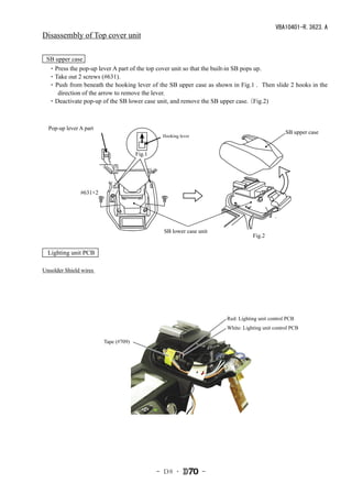 VBA10401-R.3623.A
Disassembly of Top cover unit

 SB upper case
　・Press the pop-up lever A part of the top cover unit so that the built-in SB pops up.
　・Take out 2 screws (#631).
　・ Push from beneath the hooking lever of the SB upper case as shown in Fig.1 . Then slide 2 hooks in the
     direction of the arrow to remove the lever.
　・Deactivate pop-up of the SB lower case unit, and remove the SB upper case.    （Fig.2)



  Pop-up lever A part
                                                                                               SB upper case
                                               Hooking lever


                                      Fig.1




               #631×2




                                                SB lower case unit
                                                                                Fig.2

  Lighting unit PCB

Unsolder Shield wires




                                                                     Red: Lighting unit control PCB
                                                                     White: Lighting unit control PCB

                        Tape (#709)




                                              - Ｄ8 ･           -
 