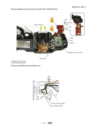 VBA10401-R.3623.A
Remove Lighting unit control PCB, connection FPC, and Shield wires




                                                              #742
                                                                                  #607

                                                                                   Connection
                                Tapes (#709×2)                                     FPC
                                                              #742




                                                                                             Black
                                                                                             Red
                                                                                             White




                                                                                         Lighting unit control PCB



                                        Shield wires

 SB lower case unit

Remove wire-holding screw/Unsolder wires




                                                       #646




                                                          　Yellow: SB pop-up SW
                                                          Green: SB pop-up SW




                                           - Ｄ9 ･                -
 