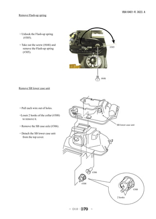 VBA10401-R.3623.A
Remove Flash-up spring




・Unhook the Flash-up spring
  (#305).

・Take out the screw (#646) and
                                                                     #305
  remove the Flash-up spring
  (#305).




                                                              #646



Remove SB lower case unit




・Pull each wire out of holes.

・Losen 2 hooks of the collar (#308)
  to remove it.

                                                                            SB lower case unit
・Remove the SB case axle (#306).

・Detach the SB lower case unit
  from the top cover.




                                                       #306



                                                #308

                                                                                            #308


                                                                            2 hooks




                                      - Ｄ10 ･          -
 