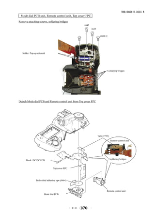 VBA10401-R.3623.A
 Mode dial PCB unit, Remote control unit, Top cover FPC
Remove attaching screws, soldering bridges
                                                            #642
                                                                   #635


                                                                            #608×2




   Solder: Pop-up solenoid




                                                                                  5 soldering bridges




Detach Mode dial PCB and Remote control unit from Top cover FPC




                                                                          Tape (#733)
                                                                                        Remote control unit




                                                                                     3 soldering bridges
      Black: DC/DC PCB


                                 Top cover FPC




                Both-sided adhesive tape (#464)



                                                                                   Remote control unit
                        Mode dial PCB




                                                  - Ｄ11 ･          -
 