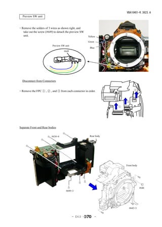 VBA10401-R.3623.A
　Preview SW unit



・Remove the solders of 3 wires as shown right, and
  take out the screw (#649) to detach the preview SW
  unit.                                                Yellow

                                                       Green
                           Preview SW unit
                                                        Blue
                                     #649




　Disconnect from Connectors


・Remove the FPC ① , ② , and ③ from each connector in order.                    ③



                                                                        ②

                                                                    ①




Separate Front and Rear bodies


                          #634×4                        Rear body




                                                                        Front body




                                                                                     #646
                                       #699×3




                                                                          #642×3


                                             - Ｄ13 ･           -
 