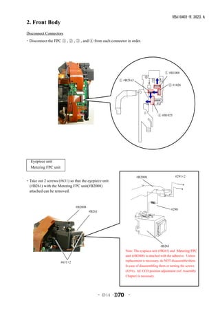 VBA10401-R.3623.A
2. Front Body
Disconnect Connectors
・Disconnect the FPC ① , ② , ③ , and ④ from each connector in order.




                                                                                         ① #B1008

                                                         ① #B2163
                                                                                           ② #1026




                                                                                     ④ #B1025




　Eyepiece unit
　Metering FPC unit

                                                                    #B2008                      #291×2
・Take out 2 screws (#631) so that the eyepiece unit
 (#B261) with the Metering FPC unit(#B2008)
 attached can be removed.


                              #B2008
                                                                                             #290
                                       #B261




                                                                                      #B261
                                                            Note: The eyepiece unit (#B261) and Metering FPC
                                                            unit (#B2008) is attached with the adhesive. Unless
                     #631×2                                 replacement is necessary, do NOT disassemble them.
                                                            In case of disassembling them or turning the screws
                                                            (#291), AE CCD position adjustment (ref. Assembly
                                                            Chapter) is necessary.




                                               - Ｄ14 ･        -
 