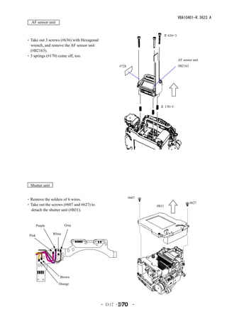 VBA10401-R.3623.A
  AF sensor unit


                                                                      ＃ 636×3
・Take out 3 screws (#636) with Hexagonal
 wrench, and remove the AF sensor unit
 (#B2163).
・3 springs (#170) come off, too.
                                                                                AF sensor unit
                                                     #728                       #B2163




                                                                     ＃ 170×3




  Shutter unit

                                                            #607
・Remove the solders of 6 wires.
                                                                                         #627
・Take out the screws (#607 and #627) to                            #B31
 detach the shutter unit (#B31).


        Purple           Gray

 Pink            White




                     Brown
                    Orange




                                           - Ｄ17 ･            -
 