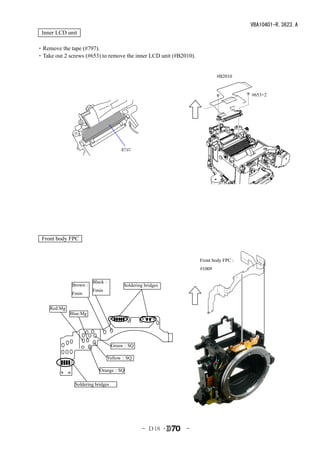 VBA10401-R.3623.A
 Inner LCD unit

・Remove the tape (#797).
・Take out 2 screws (#653) to remove the inner LCD unit (#B2010).


                                                                           #B2010


                                                                                     #653×2




                                       #797




 Front body FPC


                                                                   Front body FPC：
                                                                   #1009

                        Black：
              Brown：                    Soldering bridges
                        Fmin
              Fmin


     Red:Mg
              Blue:Mg




                                    Green：SQ

                                Yellow：SQ

                            Orange：SQ

                Soldering bridges




                                                 - Ｄ18 ･    -
 