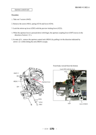 VBA10401-R.3623.A
    Aperture control unit

Procedure
　　
1.Take out 3 screws (#642).

2. Remove the screw (#661), spring (#214) and lever (#254).

3.Lock the mirror-up lever (#203) with the preview locking lever (#222).

4.When the aperture lever is pressed down with finger, the aperture coupling lever (#207) moves in the
   direction of arrow ( ① ).

5.In state of 4., remove the aperture control unit (#B241) by pulling it in the direction indicated by
  arrow ( ② ) while letting the arm (#B241) escape.




                                                               Front body viewed from the bottom
                                                                         Lock #203 with this lever.　　　　
                                                                                 #222                       #203
   #642×3




  #B241                                       Aperture lever



                                                                         #B241

                                                                      Arrow ②
                                                                                               Arrow ①


                                       #254
                                        #214
                                                                                        #207             Arm of #B241
                                        #661




                                               - Ｄ19 ･            -
 