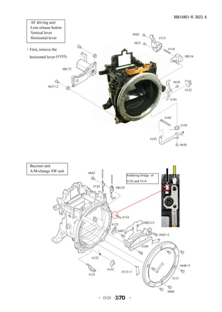 VBA10401-R.3623.A
  AF driving unit
  Lens release button
  Vertical lever                                                 #642
  Horizontal lever                                                                     #115
                                                                  #621

・First, remove the                                                                            #119

  horizontal lever (#193).                                                                                #B116


                        #B172


                                                                                                 #630
             #637×2
                                                                                                           #122

                                                                                                #191




                                                                                          #185

                                                                                                        #195



                                                                                #193
                                                                                                        #630




  Bayonet unit
  A/M-change SW unit            #642
                                                           Soldering bridge of
                                                           #126 and #114
                                  #126             #B125




                                                      #114
                                                                          #B2113
                                              #123
                                                    #607
                                                                                       #645×2


                                                                         #189


                                  #132

                                                                                                        #648×5
                                            #135
                                                      #113×3
                                #131
                                                                                                 #111


                                                                                              #660
                                         - Ｄ20 ･             -
 