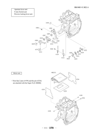 VBA10401-R.3623.A
    Aperture lever unit
    F-min Switch unit
    Preview locking lever unit




                                                          #190


                                     #206                        #203


                                                           #209
                                                   #207
                                            #210
                                    #208                                    #205
                                                                         #375
                             #639                                 #212


                                    #375                          #642
                                                                                                                         #222
                                            #213                                                                  #224
                                                                                                #202
                                                                          #134                             #223
                                                                                                         #221
                                                                                   #133
                                                                                             #624      #652




   Mirror unit                                                     #B2231



                                                                                                         #234
・Note that 2 pins (#199) and the pin (#236)
 are attached with the Super X.(C-8008B)


                                               #238
                                                                                      #239

                                                                                                                #199
                                                                                                                   #236




                                                            #199




                                                   - Ｄ21 ･                -
 