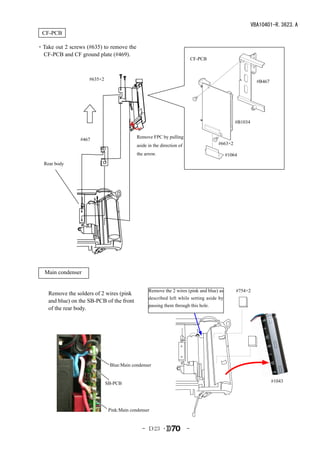 VBA10401-R.3623.A
  CF-PCB

・Take out 2 screws (#635) to remove the
 CF-PCB and CF ground plate (#469).
                                                                            CF-PCB



                     #635×2                                                                              #B467




                                                                                              #B1034


                                            Remove FPC by pulling
                 #467
                                            aside in the direction of                #663×2

                                            the arrow.                                    #1064
  Rear body




　Main condenser


                                                  Remove the 2 wires (pink and blue) as       #754×2
    Remove the solders of 2 wires (pink
                                                  described left while setting aside by
    and blue) on the SB-PCB of the front
                                                  passing them through this hole.
    of the rear body.




                               Blue:Main condenser


                              SB-PCB                                                                             #1043




                               Pink:Main condenser


                                              - Ｄ23 ･                   -
 