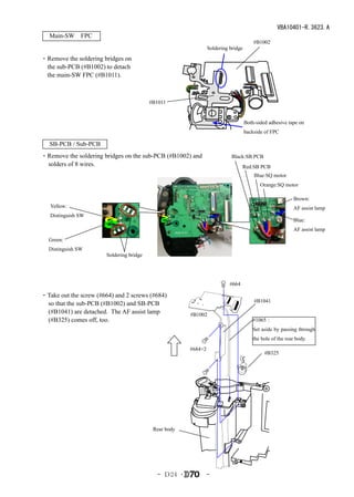 VBA10401-R.3623.A
　Main-SW　FPC　
                                                                                       #B1002
                                                                Soldering bridge

・Remove the soldering bridges on
 the sub-PCB (#B1002) to detach
 the main-SW FPC (#B1011).



                                          #B1011


                                                                                   Both-sided adhesive tape on
                                                                                   backside of FPC

   SB-PCB / Sub-PCB
・Remove the soldering bridges on the sub-PCB (#B1002) and                  Black:SB PCB
 solders of 8 wires.                                                             Red:SB PCB
                                                                                       Blue:SQ motor
                                                                                          Orange:SQ motor

                                                                                                          Brown:
   Yellow:                                                                                                AF assist lamp
   Distinguish SW
                                                                                                          Blue:
                                                                                                          AF assist lamp
  Green:
  Distinguish SW
                       Soldering bridge




                                                                          #664

・Take out the screw (#664) and 2 screws (#684)
                                                                                       #B1041
 so that the sub-PCB (#B1002) and SB-PCB
 (#B1041) are detached. The AF assist lamp             #B1002
 (#B325) comes off, too.                                                               #1065：
                                                                                       Set aside by passing through
                                                                                       the hole of the rear body.
                                                       #684×2
                                                                                            #B325




                                           Rear body




                                            - Ｄ24 ･             -
 