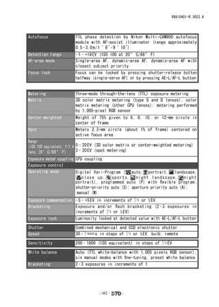 VBA10401-R.3623.A




Autofocus              TTL phase detection by Nikon Multi-CAM900 autofocus
                       module with AF-assist illuminator (range approximately
                       0.5 – 3.0 m / 1 ´ 8˝ – 9 ´ 10˝)
Detection range        – 1 – +19 EV (ISO 100 at 20 ° C/68 ° F)
AF-area mode           Single-area AF, dynamic-area AF, dynamic-area AF with
                       closest subject priority
Focus lock             Focus can be locked by pressing shutter-release button
                       halfway (single-servo AF) or by pressing AE-L/AF-L button

Exposure
Metering               Three-mode through-the-lens (TTL) exposure metering
Matrix                 3D color matrix metering (type G and D lenses); color
                       matrix metering (other CPU lenses); metering performed
                       by 1,005-pixel RGB sensor
Center-weighted        Weight   of 75% given to 6, 8, 10, or 12-mm circle in
                       center   of frame
Spot                   Meters   2.3-mm circle (about 1% of frame) centered on
                       active   focus area
Range
(ISO 100 equivalent, f/1.4 0 – 20 EV (3D color matrix or center-weighted metering)
lens, 20 ° C/68 ° F)       3 – 20 EV (spot metering)
Exposure meter coupling CPU coupling
Exposure control
Operating mode          Digital Vari-Program ( auto, portrait, landscape,
                           close up,     sports, night landscape, night
                        portrait), programmed auto (P) with flexible program;
                        shutter-priority auto (S); aperture priority auto (A);
                         manual (M)
Exposure compensation – 5 – +5 EV in increments of 1 3 or 1⁄2 EV
                                                   /
Bracketing            Exposure and / or flash bracketing (2 – 3 exposures in
                      increments of 1 3 or 1⁄2 EV)
                                       /
Exposure lock         Luminosity locked at detected value with AE-L/AF-L button

Shutter                Combined mechanical and CCD electronic shutter
Speed                  30 – 1 8000 s in steps of 1 3 or 1⁄2 EV, bulb, remote
                            /                    /

Sensitivity            200 – 1600 (ISO equivalent) in steps of 1 3 EV
                                                               /

White balance          Auto (TTL white-balance with 1,005 pixels RGB sensor),
                       six manual modes with fine-tuning, preset white balance
Bracketing             2 – 3 exposures in increments of 1




                                   - M2 ･     -
 