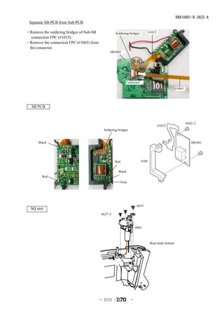 VBA10401-R.3623.A
 Separate SB-PCB from Sub-PCB

・Remove the soldering bridges of Sub-SB            Soldering bridges          #1015
  connection FPC (#1015).
・Remove the connection FPC (#1065) from
 the connector.
                                               #B1002




                                                          Connector
                                                                                                  #1065




   SB PCB



                                                                                                          #642×2
                                                                                      #1015
                                           Soldering bridges


      Black                                                                                                  #B1041




                                                   Red                 #109


                                                     Black
        Red
                                                      Gray




                                                                    #633
  SQ unit
                                          #627×2


                                                                   #B91



                                                                               Rear body bottom




                                          - Ｄ25 ･              -
 