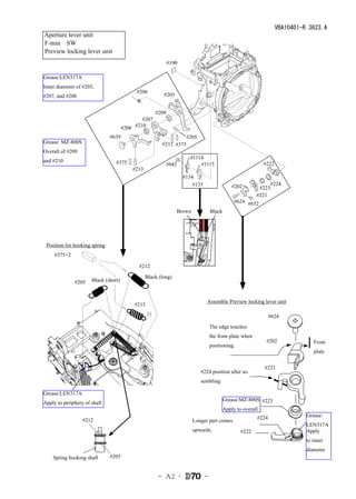 VBA10401-R.3623.A
Aperture lever unit
F-min　SW　
Preview locking lever unit
                                                             #190

Grease:LEN317A
Inner diameter of #203,
                                            #206
#207, and #208                                           #203


                                                      #209
                                              #207
                                      #208 #210
                               #639                                  #205
Grease: MZ-800S                                         #212 #375
Overall of #209
                                                                       #1114
and #210                         #375                        #642          #1115                              #222
                                          #213
                                                                    #134
                                                                        #133                   #202               #224
                                                                                                           #223
                                                                                                          #221
                                                                                                #624 #652
                                                                Brown              Black




 Position for hooking spring
  　#375×2

                                            #212

                                                 Black (long)
              #205    Black (short)


                                                                               Assemble Preview locking lever unit
                                           #213
                                                  白                                                            #624
                                                                                                                 624
                                                                                   The edge touches
                                                                                   the front plate when
                                                                                                               #202
                                                                                                                 202              Front
                                                                                   positioning.
                                                                                                                                  plate


                                                                                                              #221
                                                                                                                221
                                                                            #224 position after as-
                                                                            sembling

Grease:LEN317A
                                                                                           Grease:MZ-800S #223
Apply to periphery of shaft                                                                                 223
                                                                                           Apply to overall
                                                                                                          #224                 Grease:
        　　　　#212　                                                       Longer part comes                   224
                                                                                                                               LEN317A
                                                                        upwards.                  　#222                        Apply
                                                                                                   222
                                                                                                                               to inner
                                                                                                                               diameter
    Spring hooking shaft 　　#205　


                                                       - Ａ2 ･                  -
 