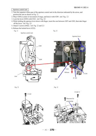 VBA10401-R.3623.A
 Aperture control unit
1. Turn the sequence white gear of the aperture control unit in the direction indicated by the arrow, and
   position the arm as shown in Fig. ① .
2. Place #248 in center of movement of range, and lock it with #249. (ref. Fig. ①）
3. Lock the lever (#203) with #222. (ref. Fig. ②）
4. While holding the aperture lever down with finger, insert the arm between #207 and #203, then take finger
   off the lever.
                （ref. Fig. ②）
5. Attach 3 screws (#642). （ref. Fig. ③ and ④）
6. Release the locked lever (#222).
   Fig. ①                                                   Fig. ②
             Aperture control unit

                                                                                        Aperture lever




                                      #248




                                       #249




                                                                             Lock

                                                                            Release
                                                                                                          ＃ 203
    Arm
                                                                                          ＃ 222
                                                              #207




    Fig. ③                                                   Fig. ④


                                                                                               ＃ 642×2
                        ＃ 642


                                                                               Direction for
                                                                               positioning




                                              - Ａ3 ･          -
 