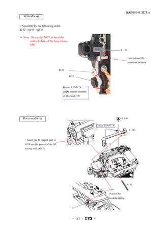 VBA10401-R.3623.A
   Vertical lever


・Assemble by the following order.
#122→#191→#630

＊ Note: Be careful NOT to bend the
       contact blade of the lens release
       SW.
                                                                                           ＃ 191


                                                                                                   Lens release SW
                                                                                                   comes on the lever.


                                     #630

                                             #122



                                        Grease: LEN317A
                                        Apply to inner diameter
                                        of #122 and #191




   Horizontal lever                                                                            ＃ 630

                                                                      Grease:LEN317A
                                                                                                       ＃ 193



    ・Insert the U-shaped part of
    #193 into the groove of the AF
    driving shaft (#185).




                                                                                                   #185
                                                                                #195
                                                                                Position for
                                                                                hooking spring




                                                 - Ａ5 ･           -
 