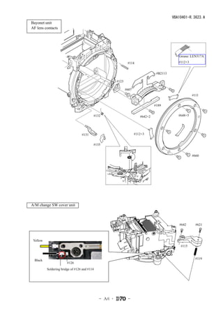 VBA10401-R.3623.A
　Bayonet unit
　AF lens contacts




                                                                                                Grease: LEN317A

                                                                 #114                           #112×3


                                                                                    #B2113

                                                         #123

                                                                #607
                                                                                                         #111


                                                                                   #189


                                            #132                          #642×2                #648×5




                                    #131                               #112×3


                                            #135


                                                                                                         #660




　A/M change SW cover unit



                                                                                                #642       #621



   Yellow
                                                                                                 #115



    Black                                                                                                  #119
                          #126
            Soldering bridge of #126 and #114




                                                - Ａ6 ･           -
 