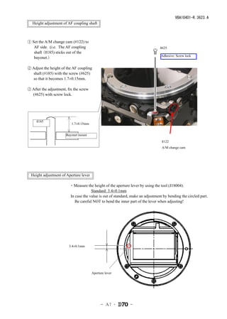 VBA10401-R.3623.A
　Height adjustment of AF coupling shaft



① Set the A/M change cam (#122) to
   AF side. (i.e. The AF coupling                                               #625
   shaft (#185) sticks out of the
                                                                                 Adhesive: Screw lock
   bayonet.)

② Adjust the height of the AF coupling
  shaft (#185) with the screw (#625)
  so that it becomes 1.7±0.15mm.

③ After the adjustment, fix the screw
  (#625) with screw lock.




   　#185
                          1.7±0.15mm


                       Bayonet mount
                                                                                 #122
                                                                                 A/M change cam




  Height adjustment of Aperture lever

                         ・Measure the height of the aperture lever by using the tool (J18004).
                         　　　　　Standard: 3.4±0.1mm
                         In case the value is out of standard, make an adjustment by bending the circled part.
                         　Be careful NOT to bend the inner part of the lever when adjusting!　




                     　　3.4±0.1mm




                                        Aperture lever




                                              - Ａ7 ･          -
 
