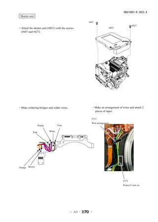 VBA10401-R.3623.A
 Shutter unit

                                                     #607
                                                                                        #627
・Attach the shutter unit (#B31) with the screws                       #B31
 (#607 and #627).




・Make soldering bridges and solder wires.              ・Make an arrangement of wires and attach 2
                                                        pieces of tapes.

                                                       #713
                                                       Wire arrangement
                   Purple           Gray

            Pink            White




Orange Brown




                                                                                #773
                                                                                Protect F-min sw




                                            - Ａ9 ･    -
 