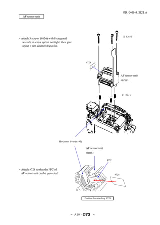 VBA10401-R.3623.A
   AF sensor unit




                                                                                                    ＃ 636×3
・Attach 3 screws (#636) with Hexagonal
  wrench to screw up but not tight, then give it
  about 1 turn counterclockwise.




                                                               #728




                                                                                                   AF sensor unit
                                                                                                   #B2163




                                                                                                   ＃ 170×3




                                    Horizontal lever (#193)

                                                               AF sensor unit
                                                               #B2163


                                                                                     FPC


・Attach #728 so that the FPC of
 AF sensor unit can be protected.                                                           #728




                                                              Position for attaching #728




                                               - Ａ10 ･                -
 