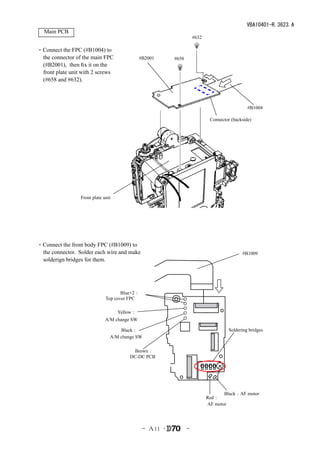 VBA10401-R.3623.A
  Main PCB
                                                                    #632

・Connect the FPC (#B1004) to
 the connector of the main FPC                #B2001     #658
 (#B2001), then fix it on the
 front plate unit with 2 screws
 (#658 and #632).



                                                                                              #B1004

                                                                            Connector (backside)




                 Front plate unit




・Connect the front body FPC (#B1009) to
 the connector. Solder each wire and make                                                  #B1009
 solderign bridges for them.




                                     Blue×2：
                              Top cover FPC

                                    Yellow：
                              A/M change SW

                                    Black：                                           Soldering bridges
                                A/M change SW

                                         Brown：
                                        DC-DC PCB




                                                                                  Black：AF motor
                                                                           Red：
                                                                           AF motor




                                               - Ａ11 ･          -
 