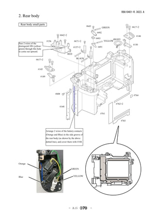 VBA10401-R.3623.A
2. Rear body

 Rear body small parts
                                                                        #643                                 #617×2
                                                                                      GREEN

                                                                               #492
                                             #642×2                                                              #146
                                                                               #493          #B1055
                              #156                          #671×2                     YELLOW
Pass 2 wires of the
                                                                                                              #150
distinguish SW (yellow/                                     #157×2              #491
green) through this hole
to come out upward.
                                                      RED

                  #617×2                                      BLACK



                    #145


                       #149




                                        #608
                                                                                                               #764


                                                                                               #762×2
                                            #160

                                                                                  #761


                                                                                                      #765



                              Arrange 2 wires of the battery contacts
                              (Orange and Blue) in the side groove of
                              the rear body (as shown by the above
                              dotted line), and cover them with #160.




Orange

                                                         GREEN


Blue                                                        YELLOW




                                                      - Ａ15 ･              -
 