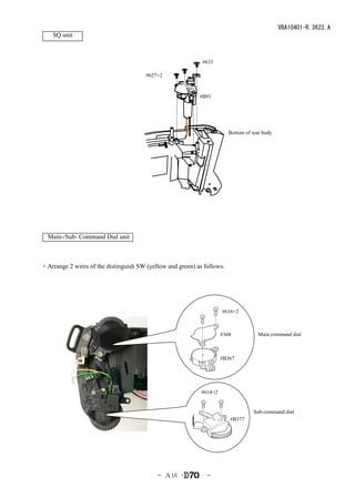 VBA10401-R.3623.A
    SQ unit



                                                            #633

                                       #627×2


                                                           #B91




                                                                        Bottom of rear body




  Main-/Sub- Command Dial unit



・Arrange 2 wires of the distinguish SW (yellow and green) as follows.




                                                                     #616×2



                                                                     #368           Main command dial



                                                                     #B367




                                                            #614×2


                                                                                  Sub-command dial
                                                                        #B377




                                           - Ａ16 ･            -
 