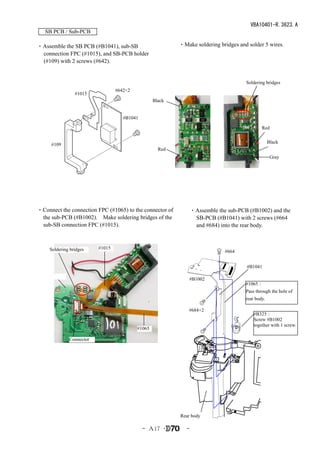 VBA10401-R.3623.A
   SB PCB / Sub-PCB

・Assemble the SB PCB (#B1041), sub-SB                      ・Make soldering bridges and solder 5 wires.
 connection FPC (#1015), and SB-PCB holder
 (#109) with 2 screws (#642).


                                                                                       Soldering bridges
                                  #642×2
                 #1015
                                                   Black


                                     #B1041

                                                                                               Red

                                                                                                    Black
     #109
                                                     Red
                                                                                                     Gray




・Connect the connection FPC (#1065) to the connector of           ・Assemble the sub-PCB (#B1002) and the
 the sub-PCB (#B1002).　Make soldering bridges of the               SB-PCB (#B1041) with 2 screws (#664
 sub-SB connection FPC (#1015).                                    and #684) into the rear body.



     Soldering bridges    #1015
                                                                               #664


                                                                                       #B1041

                                                               #B1002
                                                                                       #1065：
                                                                                       Pass through the hole of
                                                                                       rear body.

                                                               #684×2
                                                                                           #B325：
                                                                                           Screw #B1002
                                                                                           together with 1 screw.
                                           #1065

              Connector




                                                           Rear body

                                              - Ａ17 ･         -
 
