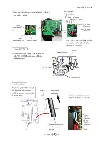 VBA10401-R.3623.A

                                                                                  Black :SB-PCB
・Make soldering bridges on the sub-PCB (#B1002)
                                                                                     Red:SB-PCB
   and solder 8 wires.
                                                                                        Blue ：SQ motor
                                                                                            Orange ：SQ motor


                                                                                                           Brown
                                                                                                               ：AF assist
     Yellow                                                                                                     illuminator
：Identification
                                                                                                              Blue：AF assist
SW
                                                                                                                   illuminator




          Green
：Identification SW      Soldering bridges                                            Note: Do NOT let 4 wires (black, red, blue,
                                                                                     and orange) be on the right side of the
                                                                                     dotted line by exceeding it.

 　Main SW FPC　
                                                                                              #B1002
                                                                    Soldering bridges
・Attach the main SW FPC (#B1011) on the
 sub-PCB (#B1002), and make soldering
 bridges of them.




                                              #B1011




                                                                                            Positioning pin



   Main condenser
Pass 2 wires (pink and blue) through
this hole of the main condenser             #754×2        Direction for
(#1043) to come out to the front side                     positioning
of the rear body.                                                                        Solder 2 wires (pink and blue) on
                                                                                         the front SB PCB of the rear body.




                                                                  #1043



                                                                                                                      Blue
                                                                                                                     :Main
                                                                                                                     condenser
                                                                                                                    SB PCB
                                                                                                                     :Main
                                                       Attach with the polarity                                      condenser
                                                       identification mark
                                                       upwards.                                                      Pink


                                                 - Ａ18 ･                -
 