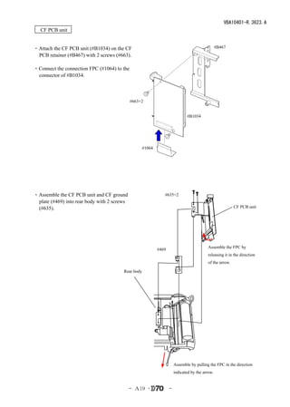 VBA10401-R.3623.A
　CF PCB unit


・Attach the CF PCB unit (#B1034) on the CF                                                       #B467
 PCB retainer (#B467) with 2 screws (#663).

・Connect the connection FPC (#1064) to the
 connector of #B1034.



                                             #663×2


                                                                              #B1034




                                                    #1064




・Assemble the CF PCB unit and CF ground                        #635×2
 plate (#469) into rear body with 2 screws
 (#635).                                                                                                  CF PCB unit
　




                                                                                          Assemble the FPC by
                                                            #469
                                                                                          releasing it in the direction
                                                                                          of the arrow.

                                        Rear body




                                                                       Assemble by pulling the FPC in the direction
                                                                       indicated by the arrow.


                                             - Ａ19 ･               -
 