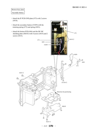 VBA10401-R.3623.A
 Bottom base plate
 Secondly battery


・Attach the IF PCB GND plate (#75) with 2 screws
 (#610).

・Attach the secondary battery (#1059) with the
 retaining spring (#73) and spring (#691).

・Attach the bottom PCB (#66) and the DC-DC
 shielding plate (#B103) with 4 screws (#635) and 2                                            #75
 screws (#633).

                                     #73                                              #610×2
                                           #691
                                                 #1059




                                                                                             #1059



                                                                         #75
                                                                                                       #691

                                                                                                 #73



           #633×2




                                                                         ＃ 610×2




                                                                Direction for positioning




                                                                   #66



                                                                          #B103




                                                   #635×4


                                           - Ａ20 ･          -
 
