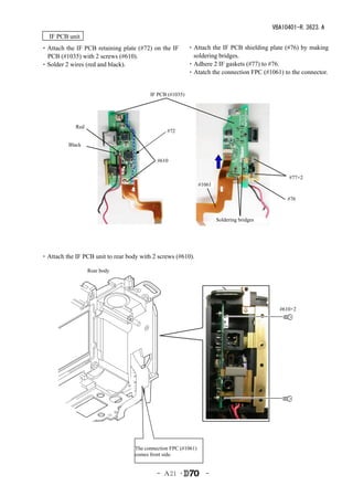 VBA10401-R.3623.A
　IF PCB unit
・Attach the IF PCB retaining plate (#72) on the IF         ・Attach the IF PCB shielding plate (#76) by making
 PCB (#1035) with 2 screws (#610).                          soldering bridges.
・Solder 2 wires (red and black).                           ・Adhere 2 IF gaskets (#77) to #76.
                                                           ・Atatch the connection FPC (#1061) to the connector.


                                          IF PCB (#1035)




             Red
                                                #72

          Black

                                            #610


                                                                                                 #77×2
                                                                #1061

                                                                                                #76


                                                                        Soldering bridges




・Attach the IF PCB unit to rear body with 2 screws (#610).

                   Rear body




                                                                                              #610×2




                                      　



                                   The connection FPC (#1061)
                                   comes front side.


                                            - Ａ21 ･               -
 