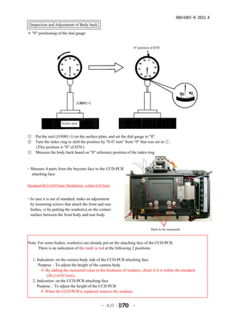 VBA10401-R.3623.A
  Inspection and Adjustment of Body back

＊ "0" positioning of the dial gauge


                                                                0" position of D70




                      Surface plate



①　Put the tool (J18001-1) on the surface plate, and set the dial gauge to "0".
②　Turn the index ring to shift the position by "0.47 mm" from "0" that was set in ① .
  (This position is "0" of D70.)
③　Measure the body back based on "0" reference position of the index ring.


・ Measure 4 parts from the bayonet face to the CCD-PCB
    attaching face.
　
Standard:48.2±0.015mm/ Parallelism: within 0.015mm


・In case it is out of standard, make an adjustment
  by loosening screws that attach the front and rear
  bodies, or by putting the washer(s) on the contact
  surface between the front body and rear body.


                                                                            Parts to be measured


Note: For some bodies, washer(s) are already put on the attaching face of the CCD-PCB.
      There is an indication of the mark in red at the following 2 positions.

　 1. Indication: on the camera body side of the CCD-PCB attaching face
　　 Purpose：To adjust the height of the camera body
       ＊ By adding the measured value to the thickness of washers, check if it is within the standard
           (48.2±0.015mm).
　 2. Indication: on the CCD-PCB attaching face
　　 Purpose：To adjust the height of the CCD-PCB
　　　＊ When the CCD PCB is replaced, remove the washers.


                                              - Ａ23 ･          -
 