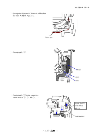 VBA10401-R.3623.A


・Arrange the brown wire that was soldered on
 the main PCB (ref. Page A11).




                                           Brown wire




・Arrange each FPC.




                                                                        #1026




                                                                     #1025

                                                                     #1061




・Connect each FPC to the connectors
 in the order of ① , ② , and ③ .


                                                                ②   Arrenge this FPC

                                                            ①       inside of front
                                                                    body FPC
                                                        ③


                                                                     Front body FPC




                                        - Ａ24 ･         -
 