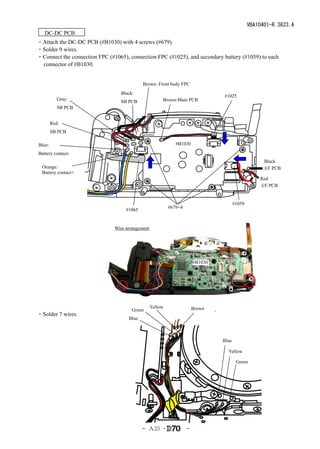 VBA10401-R.3623.A
　DC-DC PCB　
・Attach the DC-DC PCB (#B1030) with 4 screws (#679).
・Solder 9 wires.
・Connect the connection FPC (#1065), connection FPC (#1025), and secondary battery (#1059) to each
 connector of #B1030.


                                            Brown: Front body FPC
                                  Black:
                                                                                 #1025
           Gray:                                       Brown:Main PCB
                                  SB PCB
           SB PCB


        Red:
        SB PCB

Blue:                                                         #B1030

Battery contact-
                                                                                                      Black
  Orange:                                                                                            :I/F PCB
  Battery contact+
                                                                                                    Red
                                                                                                    :I/F PCB


                                                                                        #1059
                                                           #679×4
                                    #1065


                               Wire arrangement




                                                                        #B1030




                                                  Yellow                Brown
                                       Green
・Solder 7 wires.
                                     Blue



                                                                                 Blue

                                                                                   Yellow

                                                                                         Green




                                            - Ａ25 ･                 -
 