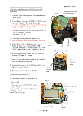 VBA10401-R.3623.A
  Inspection and adjustment of AE CCD Alignment
・Procedure                                                                                       3rd soldering bridge count-
                                                                                   #B1011        ing from bayonet side
① To prevent short circuit, attach the grip (#B26) with the
   screw (#631).

② Connect 2 parts of the main SW FPC unit (#B1011) with
   jumpers. ＊ 2 parts = Red line as shown right
   i.e. at lower left of the release SW and the 3rd soldering
   bridge counting from the bayonet side.

③ Connect the camera and PC with the communication tool
   (J61205) and MC-31 (J19109).
    (ref. Page A35-A36）

④ Provide power to camera via AC adapter EH-5.
＊ Note: Be careful of short circuit where there is no cover.
                                                                   Lower left of
⑤ Start up the inspection and adjustment software for
                                                                   release SW                             #631
   D70 (J18361), and select "INSPECTION AND                                                 #B26
   ADJUSTMENT FOR AECCD POSITION" then "CCD
   ALIGNMENT INSPECTION AND ADJUSTMENT".
                                                                                Adhesive: Aron alpha

⑥ By following instructions on PC, make the position ad-
  justment of AECCD by 3 screws.

⑦ Select “CCD SLANT INSPECTION” of the adjustment                                                                X-direction
   software and make an inspection.
                                                                                                                 Adjustable
                                                                                                                 screw
⑧ After the adjustment, fix the AECCD by applying Aron
  alpha (super glue) slightly.                         Y-direction
                                                                Adjustable
⑨ Remove the communication tool (J61205).                       screw

⑩ Remove the jumper wire of ② .

⑪ Take out the screw (#631) and grip (#B26).
                                                              #613×2
 Outer LCD
・Attach the outer LCD (#B2006) with 2
  screws (#613).                                                                                       Illumination SW unit
・ Assemble the illumination SW unit by
  aligning 2 bosses.
                                                                                                                 Boss×2
・Make soldering bridges.




                                                          Soldering bridges
                                                                                             #B2006

                                             - Ａ26 ･                -
 