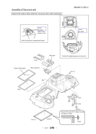 VBA10401-R.3623.A
Assembly of Top cover unit
Outer LCD window, Shoe mold unit, Accessory shoe, other small parts




                                         Grease:
                                          MZ-800S                                                           Grease:
                                         Apply to inner                                                     OS-30MF
                                         diameter of hole




              Hole for Exposure compensation button




                                                               Shoe base        Position for applying grease on top cover


                                  #318




  Outer LCD window          Shoe mold unit

                                                                                              #311×2




       #338




                                                                                                           #321



                                                                                                           #322


                                                                                                       #654×4
                                                                               Attach #336 and #337 without leaving
                                                                               any space at A part.



                             #337×2                         #336×2
                                                                                                          A part



                                                   - Ａ27 ･                 -
 
