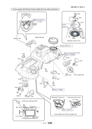 VBA10401-R.3623.A
Power-supply dial, Release button, Mode dial unit, other small parts

                                                                                                                     #640

                                                                                                                        #452
                                    Adhesive: Crazy glue
                                               at 7 parts
                                                                                                                               #453
                                                                                        Grease：
                                                                                        LEN317A




                                        Mode dial unit
 Mask (#142)
                                                                                                  Backside of Rear cover


                                                                                     Grease: LEN317A




                                                                                          Apply to 2 parts of inner diameter
                 #386
                                                                                          Adhesive：C-8008B

                                                                                                #463
         #339
                                                                                                    #387                  #350


                                                                                                                 #351



                                                              #340
                                                                              #453
                                                                                                   #352       Power-supply dial


          #340                                                              #452
                 #788

          #347                                     #766
                                                                     #640
  #348                                                      #326
                                                                     Adhesive：C-8008B




     #604×2                     #381
                                                                     Backside of Top cover        Front side of Top cover

 #788            Position for attaching #788



     Max 1mm

                                                                                       Grease：LEN317A


                                                                         Grease application of Power-supply dial
    0.5～1.5mm




                                                      - Ａ28 ･          -
 