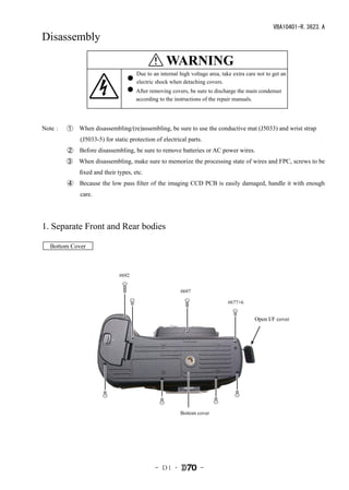 VBA10401-R.3623.A
Disassembly

                                           � WARNING
                                             警告
                                     Due to an internal high voltage area, take extra care not to get an
                                     内部に高電圧部あり。カバーを外す時は感電に注意すること。
                                     electric shock when detaching covers.
                                     カバーを外した後は、修理指針の指示に従ってメインコンデン
                                     After removing covers, be sure to discharge the main condenser
                                     サーの放電を必ず行うこと。 the repair manuals.
                                     according to the instructions of




Note：　①　When disassembling/(re)assembling, be sure to use the conductive mat (J5033) and wrist strap
             (J5033-5) for static protection of electrical parts.
         ②　Before disassembling, be sure to remove batteries or AC power wires.
        ③　When disassembling, make sure to memorize the processing state of wires and FPC, screws to be
             fixed and their types, etc.
         ④　Because the low pass filter of the imaging CCD PCB is easily damaged, handle it with enough
             care.




1. Separate Front and Rear bodies

  Bottom Cover



                             #692


                                                        #697

                                                                             #677×6


                                                                                         Open I/F cover




                                                        Bottom cover




                                             - Ｄ1 ･              -
 