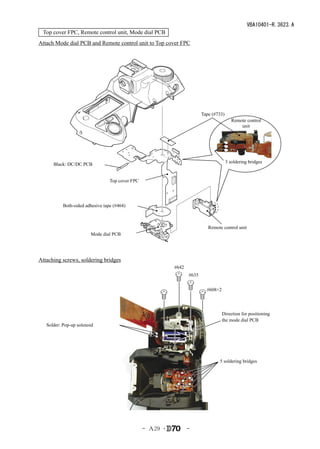 VBA10401-R.3623.A
 Top cover FPC, Remote control unit, Mode dial PCB
Attach Mode dial PCB and Remote control unit to Top cover FPC




                                                                          Tape (#733)
                                                                                           Remote control
                                                                                               unit




                                                                                        3 soldering bridges
      Black: DC/DC PCB


                                  Top cover FPC




           Both-sided adhesive tape (#464)



                                                                             Remote control unit
                        Mode dial PCB




Attaching screws, soldering bridges
                                                            #642
                                                                   #635


                                                                            #608×2




                                                                                     Direction for positioning
                                                                                     the mode dial PCB
   Solder: Pop-up solenoid




                                                                                  5 soldering bridges




                                                  - Ａ29 ･          -
 