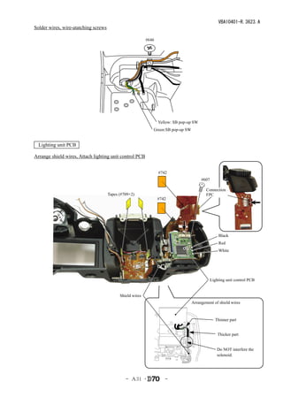 VBA10401-R.3623.A
Solder wires, wire-atatching screws

                                                           #646




                                                              　Yellow: SB pop-up SW
                                                              Green:SB pop-up SW


  Lighting unit PCB

Arrange shield wires, Attach lighting unit control PCB


                                                                  #742
                                                                                        #607

                                                                                           Connection
                                      Tapes (#709×2)                                       FPC
                                                                  #742




                                                                                                   Black
                                                                                                   Red
                                                                                                   White




                                                                                               Lighting unit control PCB


                                            Shield wires
                                                                                   Arrangement of shield wires



                                                                                                 Thinner part


                                                                                                   Thicker part


                                                                                                  Do NOT interfere the
                                                                                                  solenoid.




                                               - Ａ31 ･               -
 