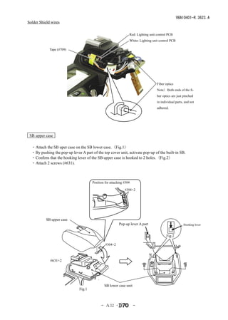 VBA10401-R.3623.A
Solder Shield wires

                                                                 Red: Lighting unit control PCB
                                                                 White: Lighting unit control PCB

             Tape (#709)




                                                                                    Fiber optics
                                                                                    Note）Both ends of the fi-
                                                                                    ber optics are just pinched
                                                                                    in individual parts, and not
                                                                                    adhered.




 SB upper case

　・Attach the SB uper case on the SB lower case.（Fig.1）
　・By pushing the pop-up lever A part of the top cover unit, activate pop-up of the built-in SB.
　・Confirm that the hooking lever of the SB upper case is hooked to 2 holes.（Fig.2）
　・Attach 2 screws (#631).



                                       Position for attaching #304

                                                              #304×2




           SB upper case
                                                          Pop-up lever A part                           Hooking lever


                                                                                           Fig.2

                                                #304×2



             #631×2




                                               SB lower case unit
                               Fig.1



                                             - Ａ32 ･                 -
 